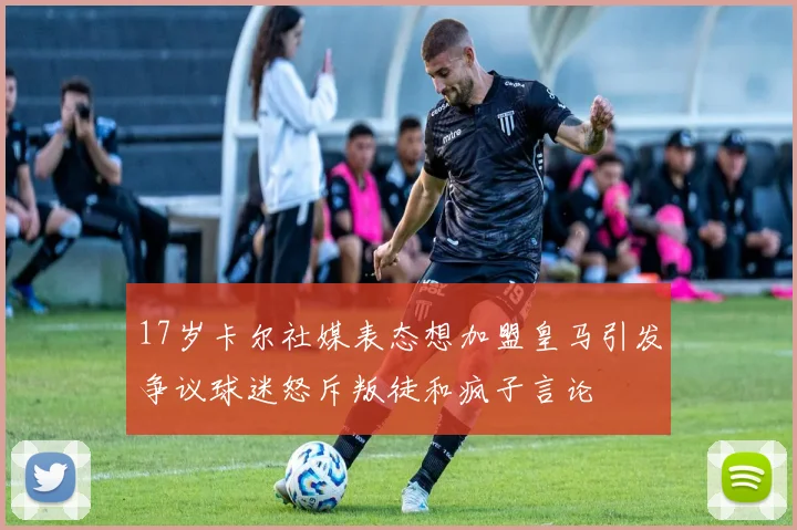 17岁卡尔社媒表态想加盟皇马引发争议球迷怒斥叛徒和疯子言论