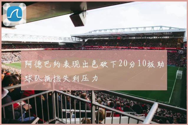 阿德巴约表现出色砍下20分10板助球队抵挡失利压力