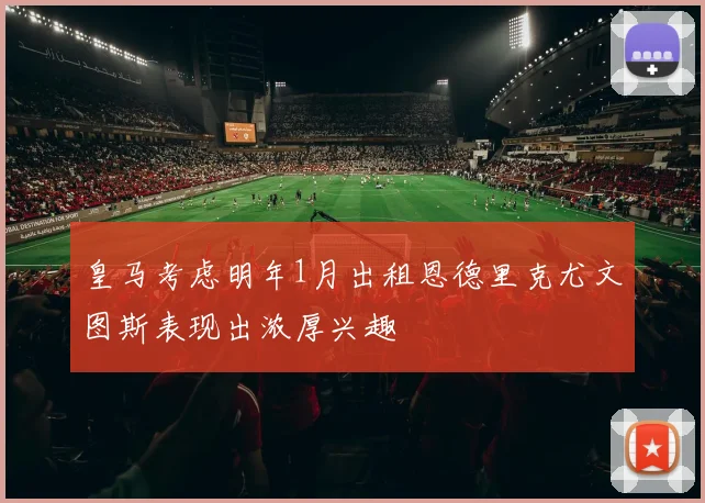皇马考虑明年1月出租恩德里克尤文图斯表现出浓厚兴趣
