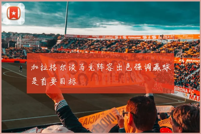 加拉格尔谈马竞阵容出色强调赢球是首要目标