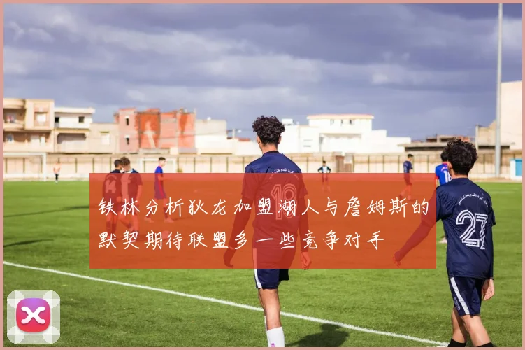 铁林分析狄龙加盟湖人与詹姆斯的默契期待联盟多一些竞争对手