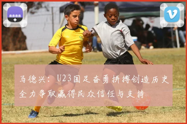 马德兴：U23国足奋勇拼搏创造历史全力争取赢得民众信任与支持