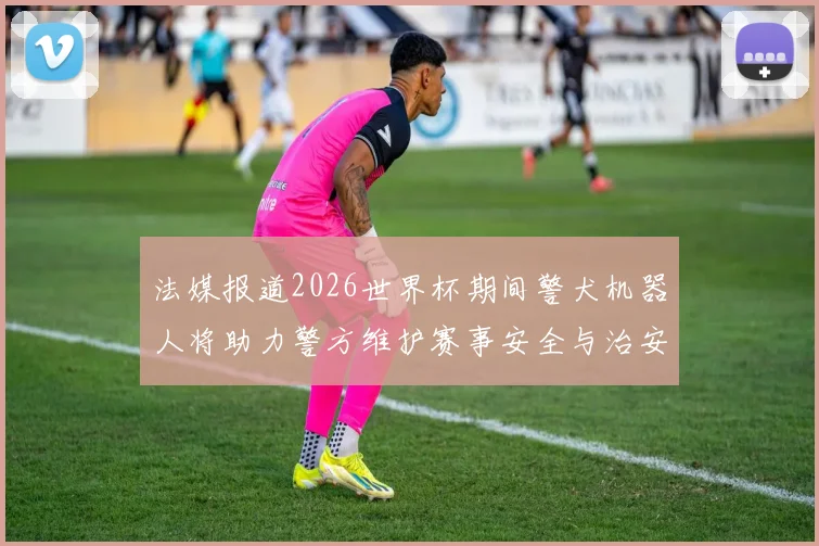 法媒报道2026世界杯期间警犬机器人将助力警方维护赛事安全与治安