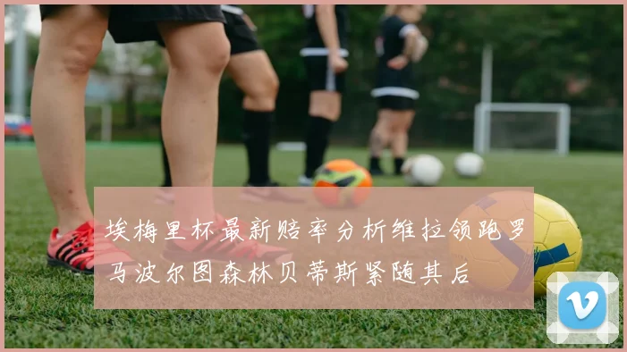 埃梅里杯最新赔率分析维拉领跑罗马波尔图森林贝蒂斯紧随其后