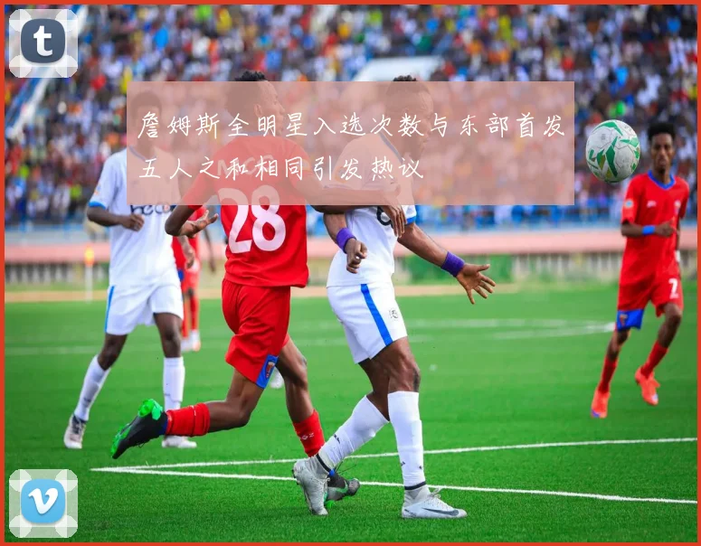 詹姆斯全明星入选次数与东部首发五人之和相同引发热议