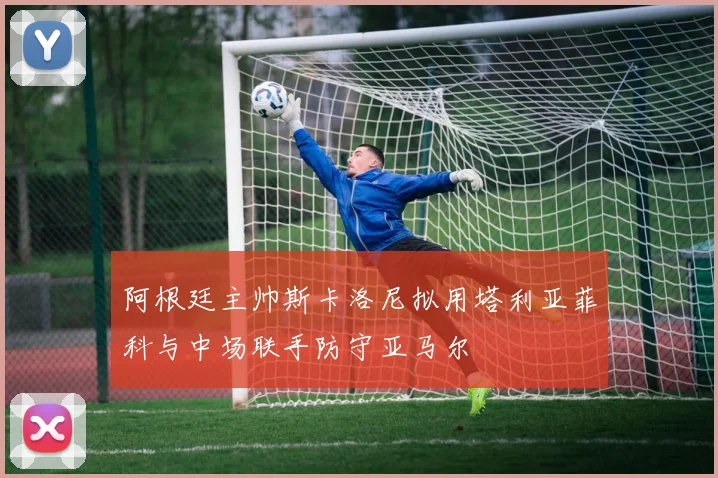 阿根廷主帅斯卡洛尼拟用塔利亚菲科与中场联手防守亚马尔