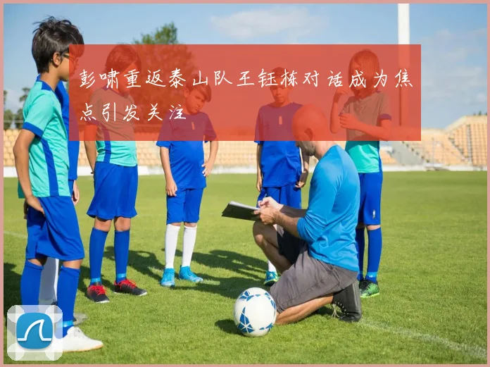 彭啸重返泰山队王钰栋对话成为焦点引发关注