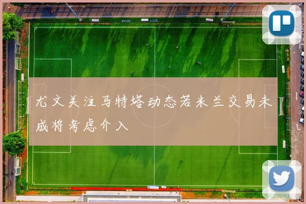 尤文关注马特塔动态若米兰交易未成将考虑介入