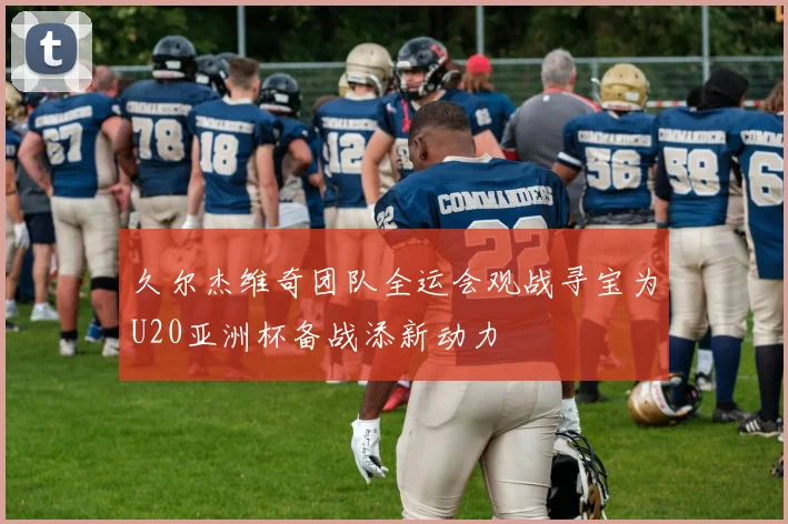 久尔杰维奇团队全运会观战寻宝为U20亚洲杯备战添新动力