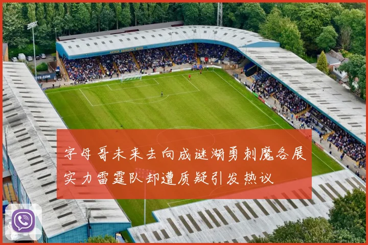 字母哥未来去向成谜湖勇刺魔各展实力雷霆队却遭质疑引发热议