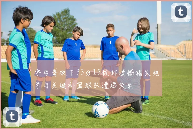 字母哥砍下33分15板却遗憾错失绝杀与关键补篮球队遭遇失利