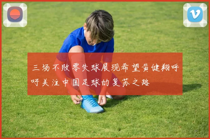 三场不败零失球展现希望黄健翔呼吁关注中国足球的复苏之路