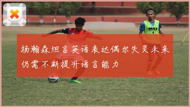 杨瀚森坦言英语表达偶尔失灵未来仍需不断提升语言能力