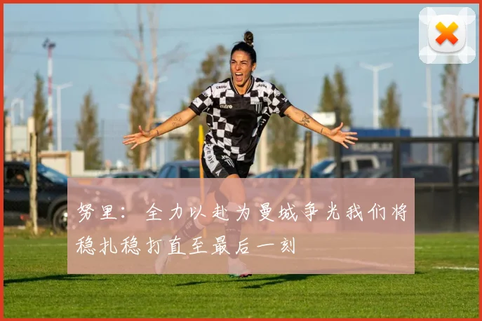 努里：全力以赴为曼城争光我们将稳扎稳打直至最后一刻