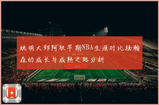 姚明大郅阿联早期NBA生涯对比杨瀚森的成长与成熟之路分析