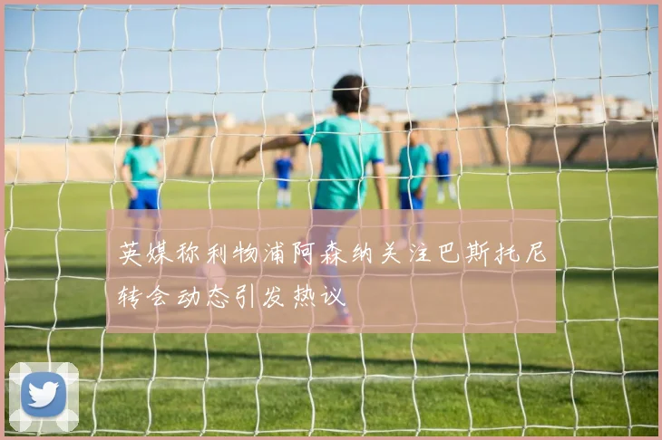 英媒称利物浦阿森纳关注巴斯托尼转会动态引发热议