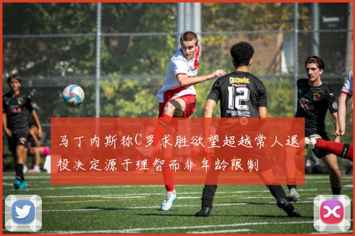 马丁内斯称C罗求胜欲望超越常人退役决定源于理智而非年龄限制