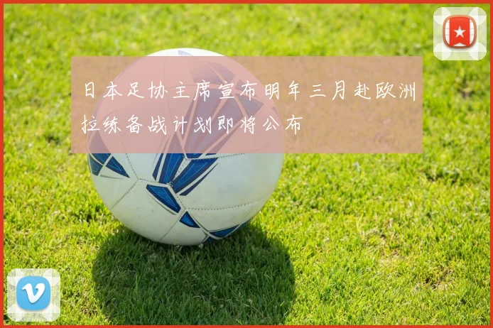 日本足协主席宣布明年三月赴欧洲拉练备战计划即将公布