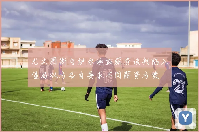 尤文图斯与伊尔迪兹薪资谈判陷入僵局双方各自要求不同薪资方案