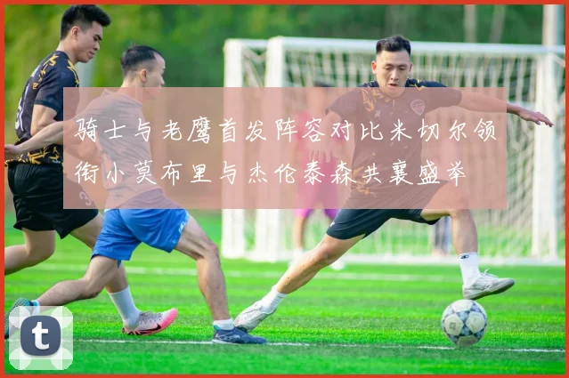 骑士与老鹰首发阵容对比米切尔领衔小莫布里与杰伦泰森共襄盛举