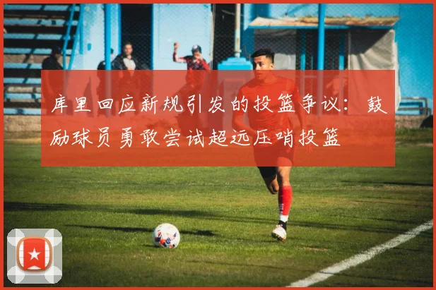 库里回应新规引发的投篮争议：鼓励球员勇敢尝试超远压哨投篮