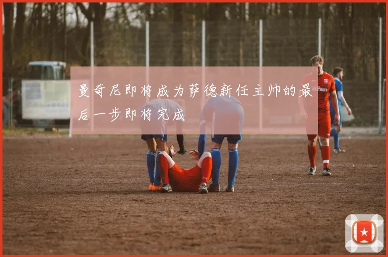 曼奇尼即将成为萨德新任主帅的最后一步即将完成