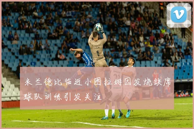 米兰德比临近小图拉姆因发烧缺席球队训练引发关注