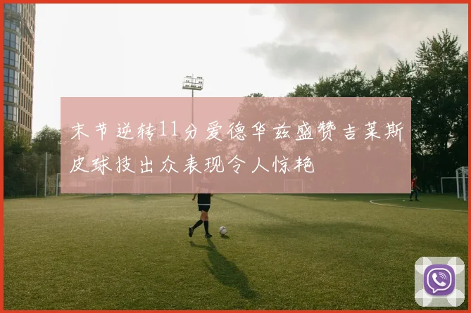 末节逆转11分爱德华兹盛赞吉莱斯皮球技出众表现令人惊艳