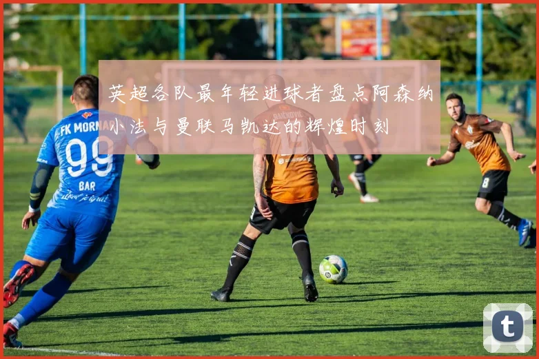 英超各队最年轻进球者盘点阿森纳小法与曼联马凯达的辉煌时刻