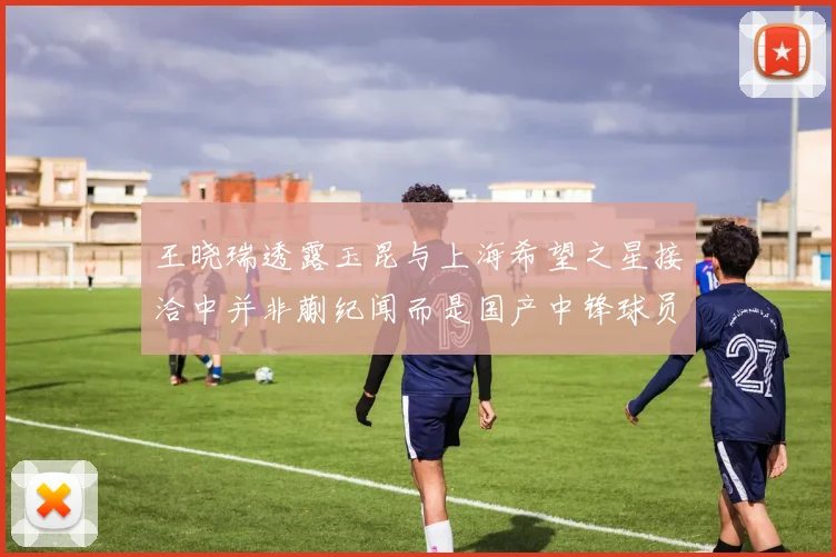 王晓瑞透露玉昆与上海希望之星接洽中并非蒯纪闻而是国产中锋球员