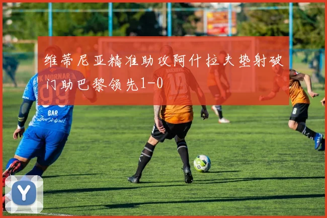 维蒂尼亚精准助攻阿什拉夫垫射破门助巴黎领先1-0
