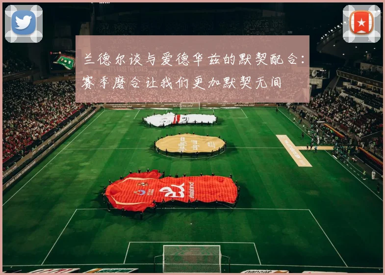 兰德尔谈与爱德华兹的默契配合：赛季磨合让我们更加默契无间