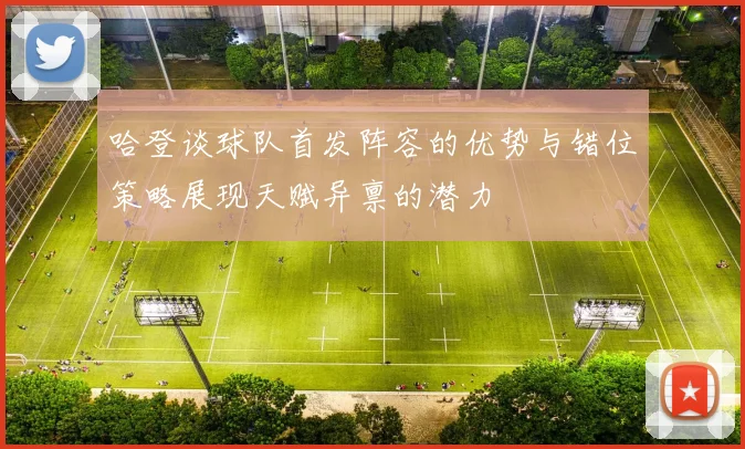 哈登谈球队首发阵容的优势与错位策略展现天赋异禀的潜力