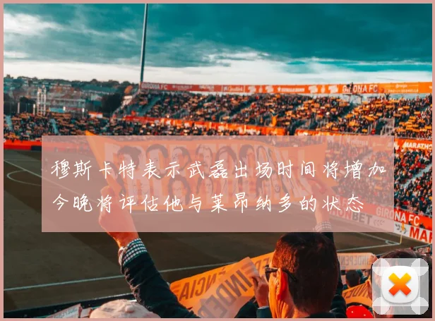 穆斯卡特表示武磊出场时间将增加今晚将评估他与莱昂纳多的状态