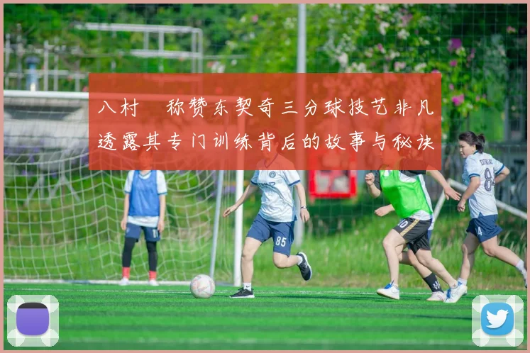 八村塁称赞东契奇三分球技艺非凡透露其专门训练背后的故事与秘诀