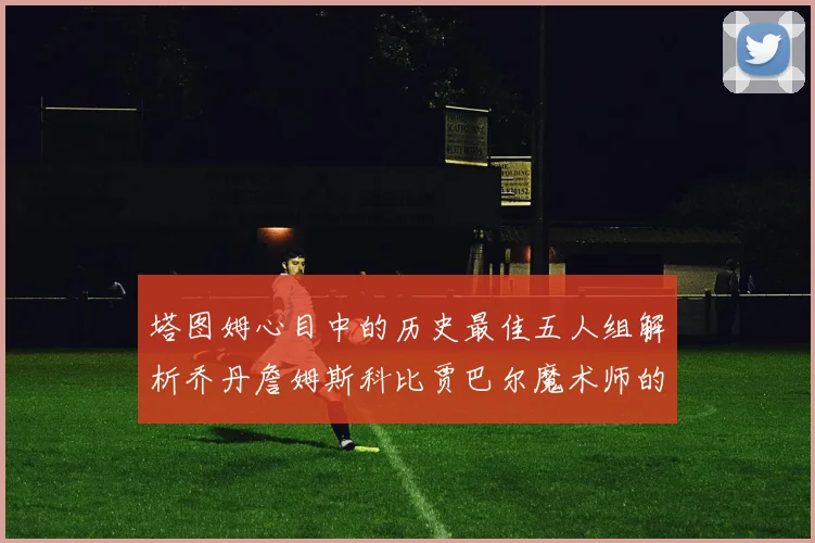 塔图姆心目中的历史最佳五人组解析乔丹詹姆斯科比贾巴尔魔术师的传奇魅力