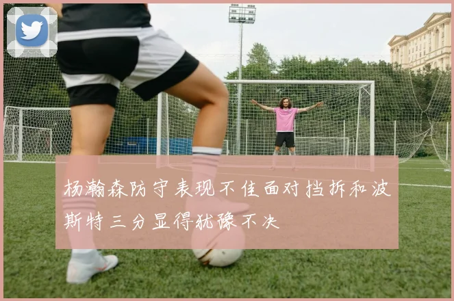 杨瀚森防守表现不佳面对挡拆和波斯特三分显得犹豫不决